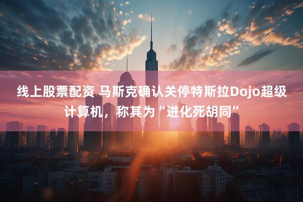 线上股票配资 马斯克确认关停特斯拉Dojo超级计算机，称其为“进化死胡同”