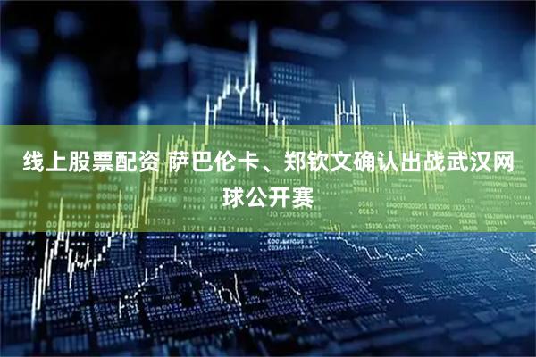 线上股票配资 萨巴伦卡、郑钦文确认出战武汉网球公开赛