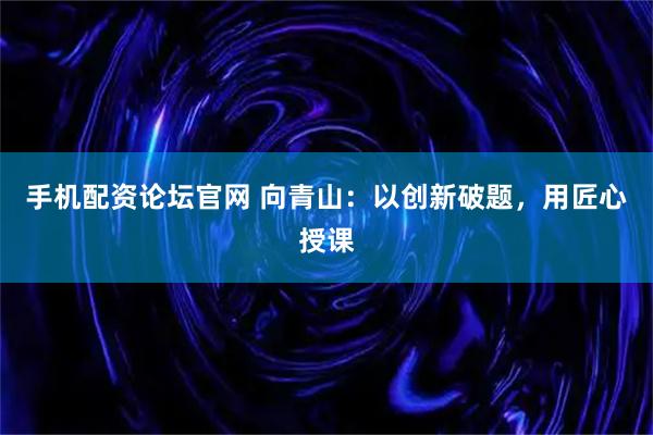 手机配资论坛官网 向青山：以创新破题，用匠心授课