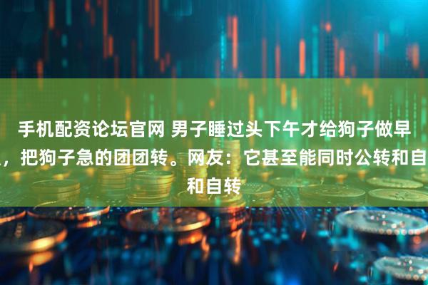 手机配资论坛官网 男子睡过头下午才给狗子做早饭，把狗子急的团团转。网友：它甚至能同时公转和自转