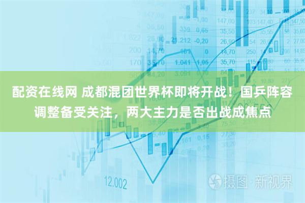 配资在线网 成都混团世界杯即将开战！国乒阵容调整备受关注，两大主力是否出战成焦点