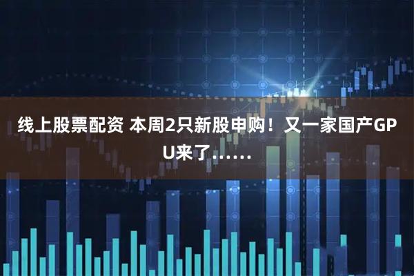 线上股票配资 本周2只新股申购！又一家国产GPU来了……